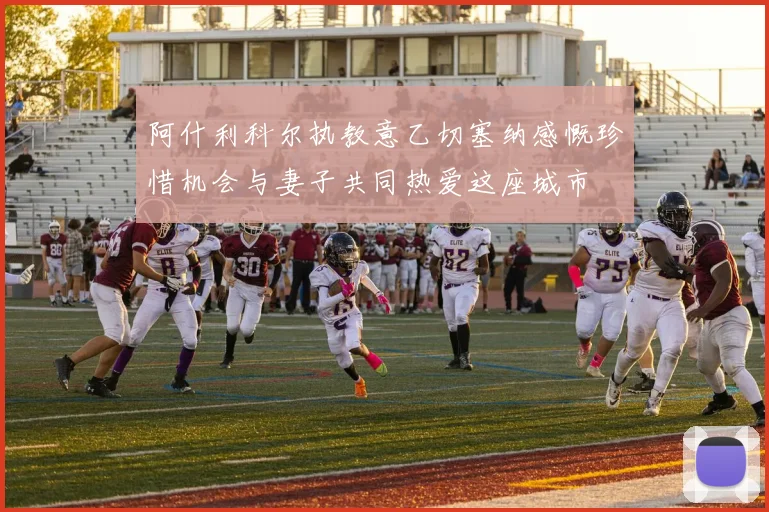 阿什利科尔执教意乙切塞纳感慨珍惜机会与妻子共同热爱这座城市