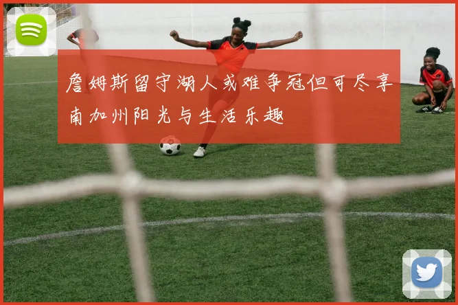 詹姆斯留守湖人或难争冠但可尽享南加州阳光与生活乐趣