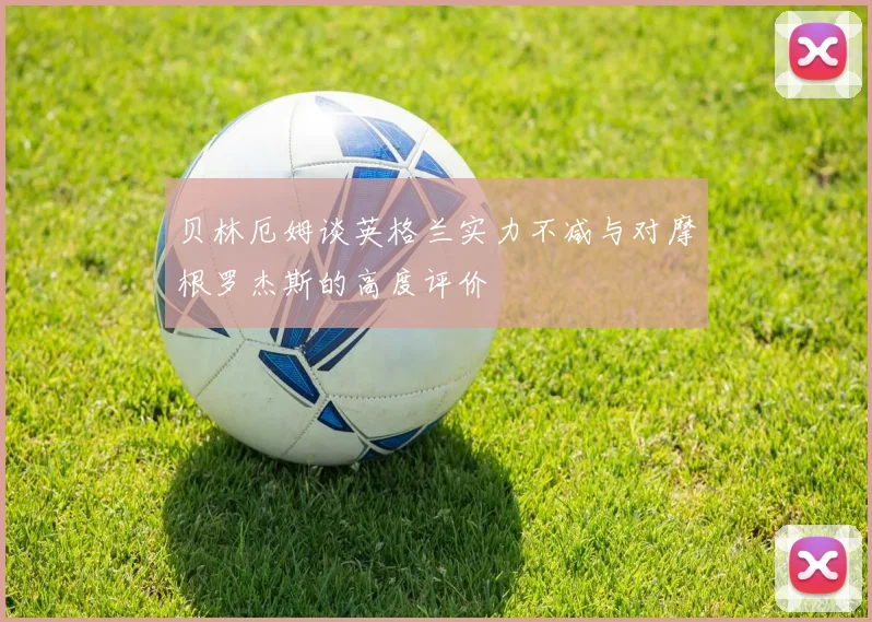 贝林厄姆谈英格兰实力不减与对摩根罗杰斯的高度评价