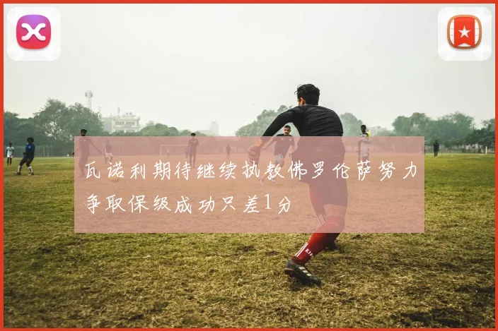 瓦诺利期待继续执教佛罗伦萨努力争取保级成功只差1分