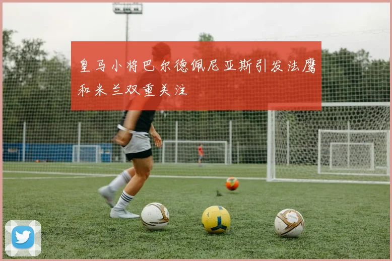皇马小将巴尔德佩尼亚斯引发法鹰和米兰双重关注