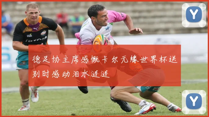德足协主席感慨卡尔无缘世界杯送别时感动泪水涟涟