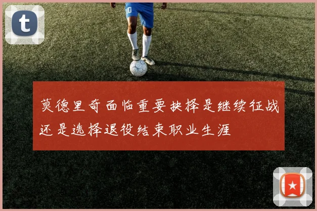 莫德里奇面临重要抉择是继续征战还是选择退役结束职业生涯
