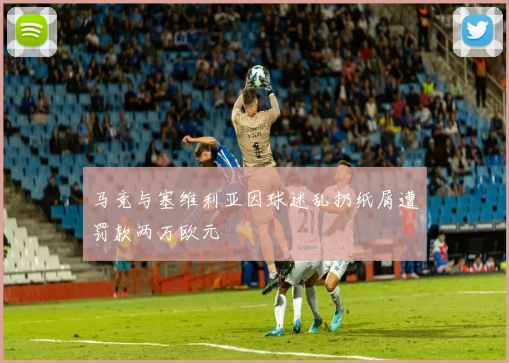 马竞与塞维利亚因球迷乱扔纸屑遭罚款两万欧元