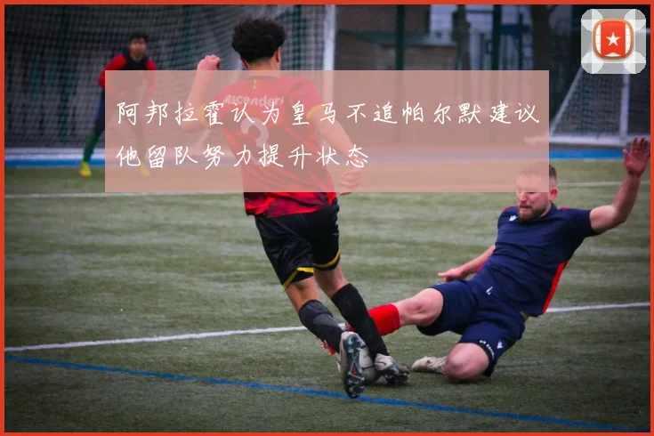 阿邦拉霍认为皇马不追帕尔默建议他留队努力提升状态