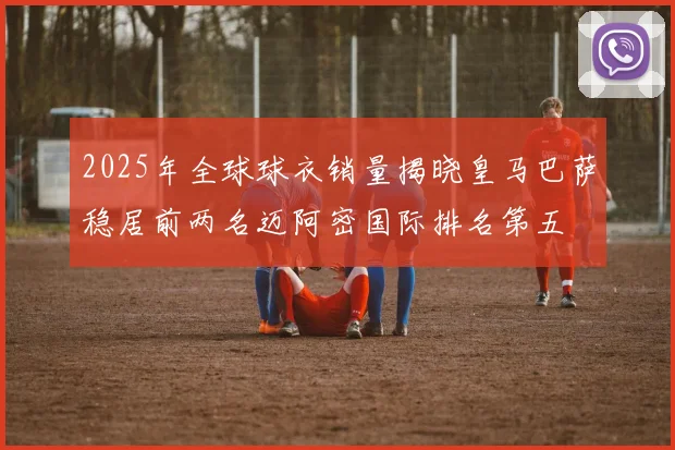 2025年全球球衣销量揭晓皇马巴萨稳居前两名迈阿密国际排名第五