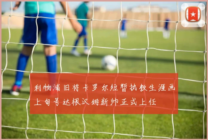 利物浦旧将卡罗尔短暂执教生涯画上句号达根汉姆新帅正式上任