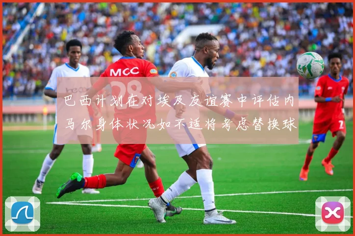 巴西计划在对埃及友谊赛中评估内马尔身体状况如不适将考虑替换球员