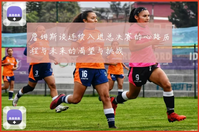 詹姆斯谈连续八进总决赛的心路历程与未来的渴望与挑战