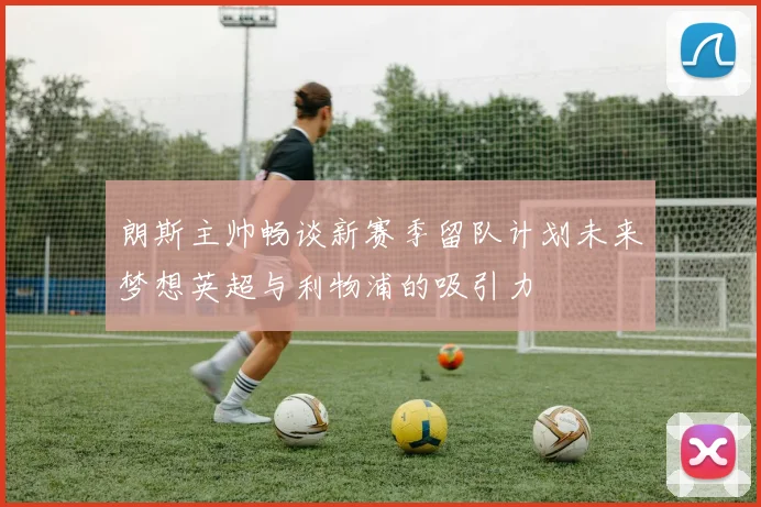 朗斯主帅畅谈新赛季留队计划未来梦想英超与利物浦的吸引力