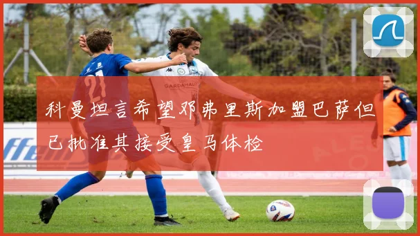 科曼坦言希望邓弗里斯加盟巴萨但已批准其接受皇马体检